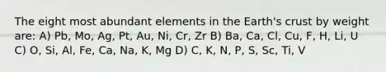 The eight most abundant elements in the Earth's crust by weight are: A) Pb, Mo, Ag, Pt, Au, Ni, Cr, Zr B) Ba, Ca, Cl, Cu, F, H, Li, U C) O, Si, Al, Fe, Ca, Na, K, Mg D) C, K, N, P, S, Sc, Ti, V