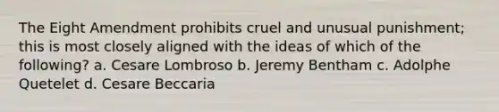 The Eight Amendment prohibits cruel and unusual punishment; this is most closely aligned with the ideas of which of the following? a. Cesare Lombroso b. Jeremy Bentham c. Adolphe Quetelet d. Cesare Beccaria