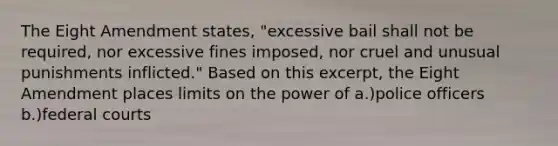 The Eight Amendment states, "excessive bail shall not be required, nor excessive fines imposed, nor cruel and unusual punishments inflicted." Based on this excerpt, the Eight Amendment places limits on the power of a.)police officers b.)federal courts