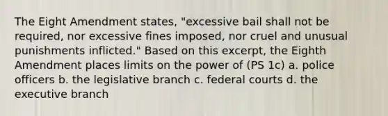 The Eight Amendment states, "excessive bail shall not be required, nor excessive fines imposed, nor cruel and unusual punishments inflicted." Based on this excerpt, the Eighth Amendment places limits on the power of (PS 1c) a. police officers b. the legislative branch c. federal courts d. the executive branch