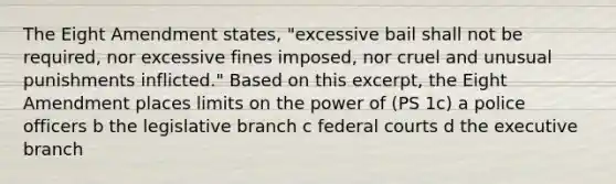 The Eight Amendment states, "excessive bail shall not be required, nor excessive fines imposed, nor cruel and unusual punishments inflicted." Based on this excerpt, the Eight Amendment places limits on the power of (PS 1c) a police officers b the legislative branch c federal courts d the executive branch