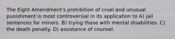 The Eight Amendment's prohibition of cruel and unusual punishment is most controversial in its application to A) jail sentences for minors. B) trying those with mental disabilities. C) the death penalty. D) assistance of counsel.