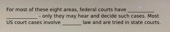 For most of these eight areas, federal courts have ___________ _____________ - only they may hear and decide such cases. Most US court cases involve ________ law and are tried in state courts.