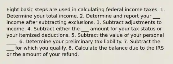 Eight basic steps are used in calculating federal income taxes. 1. Determine your total income. 2. Determine and report your ___ income after subtracting exclusions. 3. Subtract adjustments to income. 4. Subtract either the ___ amount for your tax status or your itemized deductions. 5. Subtract the value of your personal ____. 6. Determine your preliminary tax liability. 7. Subtract the ___ for which you qualify. 8. Calculate the balance due to the IRS or the amount of your refund.