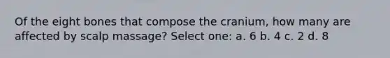 Of the eight bones that compose the cranium, how many are affected by scalp massage? Select one: a. 6 b. 4 c. 2 d. 8