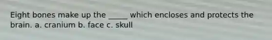 Eight bones make up the _____ which encloses and protects the brain. a. cranium b. face c. skull