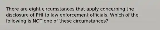 There are eight circumstances that apply concerning the disclosure of PHI to law enforcement officials. Which of the following is NOT one of these circumstances?