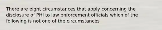 There are eight circumstances that apply concerning the disclosure of PHI to law enforcement officials which of the following is not one of the circumstances