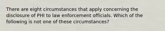 There are eight circumstances that apply concerning the disclosure of PHI to law enforcement officials. Which of the following is not one of these circumstances?