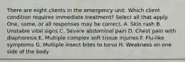 There are eight clients in the emergency unit. Which client condition requires immediate treatment? Select all that apply. One, some, or all responses may be correct. A. Skin rash B. Unstable vital signs C. Severe abdominal pain D. Chest pain with diaphoresis E. Multiple complex soft tissue injuries F. Flu-like symptoms G. Multiple insect bites to torso H. Weakness on one side of the body