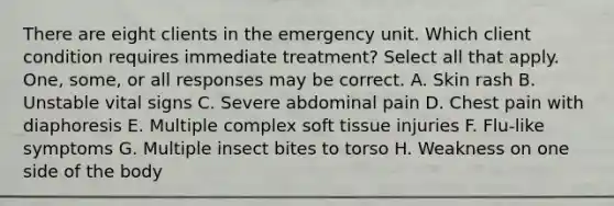 There are eight clients in the emergency unit. Which client condition requires immediate treatment? Select all that apply. One, some, or all responses may be correct. A. Skin rash B. Unstable vital signs C. Severe abdominal pain D. Chest pain with diaphoresis E. Multiple complex soft tissue injuries F. Flu-like symptoms G. Multiple insect bites to torso H. Weakness on one side of the body