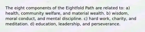 The eight components of the Eightfold Path are related to: a) health, community welfare, and material wealth. b) wisdom, moral conduct, and mental discipline. c) hard work, charity, and meditation. d) education, leadership, and perseverance.