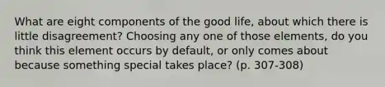 What are eight components of the good life, about which there is little disagreement? Choosing any one of those elements, do you think this element occurs by default, or only comes about because something special takes place? (p. 307-308)