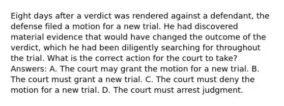 Eight days after a verdict was rendered against a defendant, the defense filed a motion for a new trial. He had discovered material evidence that would have changed the outcome of the verdict, which he had been diligently searching for throughout the trial. What is the correct action for the court to take? Answers: A. The court may grant the motion for a new trial. B. The court must grant a new trial. C. The court must deny the motion for a new trial. D. The court must arrest judgment.