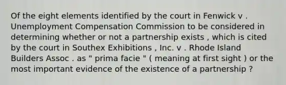 Of the eight elements identified by the court in Fenwick v . Unemployment Compensation Commission to be considered in determining whether or not a partnership exists , which is cited by the court in Southex Exhibitions , Inc. v . Rhode Island Builders Assoc . as " prima facie " ( meaning at first sight ) or the most important evidence of the existence of a partnership ?