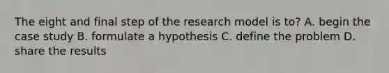 The eight and final step of the research model is to? A. begin the case study B. formulate a hypothesis C. define the problem D. share the results