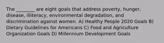 The ________ are eight goals that address poverty, hunger, disease, illiteracy, environmental degradation, and discrimination against women. A) Healthy People 2020 Goals B) Dietary Guidelines for Americans C) Food and Agriculture Organization Goals D) Millennium Development Goals