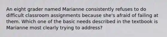 An eight grader named Marianne consistently refuses to do difficult classroom assignments because she's afraid of failing at them. Which one of the basic needs described in the textbook is Marianne most clearly trying to address?