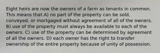 Eight heirs are now the owners of a farm as tenants in common. This means that A) no part of the property can be sold, conveyed, or mortgaged without agreement of all of the owners. B) use of the property must always be available to each of the owners. C) use of the property can be determined by agreement of all the owners. D) each owner has the right to transfer ownership of the entire property because of unity of possession.