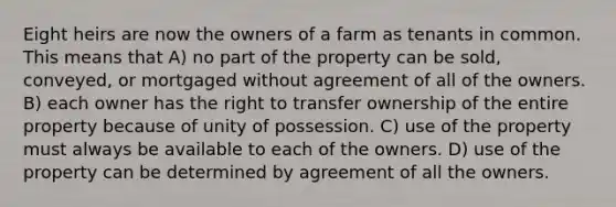 Eight heirs are now the owners of a farm as tenants in common. This means that A) no part of the property can be sold, conveyed, or mortgaged without agreement of all of the owners. B) each owner has the right to transfer ownership of the entire property because of unity of possession. C) use of the property must always be available to each of the owners. D) use of the property can be determined by agreement of all the owners.