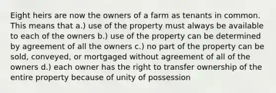 Eight heirs are now the owners of a farm as tenants in common. This means that a.) use of the property must always be available to each of the owners b.) use of the property can be determined by agreement of all the owners c.) no part of the property can be sold, conveyed, or mortgaged without agreement of all of the owners d.) each owner has the right to transfer ownership of the entire property because of unity of possession