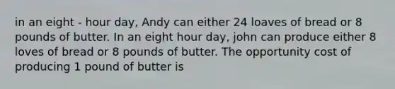 in an eight - hour day, Andy can either 24 loaves of bread or 8 pounds of butter. In an eight hour day, john can produce either 8 loves of bread or 8 pounds of butter. The opportunity cost of producing 1 pound of butter is