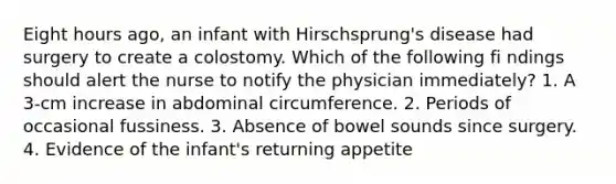 Eight hours ago, an infant with Hirschsprung's disease had surgery to create a colostomy. Which of the following fi ndings should alert the nurse to notify the physician immediately? 1. A 3-cm increase in abdominal circumference. 2. Periods of occasional fussiness. 3. Absence of bowel sounds since surgery. 4. Evidence of the infant's returning appetite