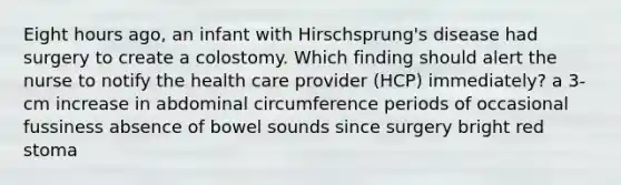 Eight hours ago, an infant with Hirschsprung's disease had surgery to create a colostomy. Which finding should alert the nurse to notify the health care provider (HCP) immediately? a 3-cm increase in abdominal circumference periods of occasional fussiness absence of bowel sounds since surgery bright red stoma