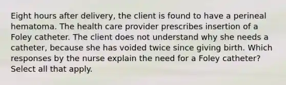 Eight hours after delivery, the client is found to have a perineal hematoma. The health care provider prescribes insertion of a Foley catheter. The client does not understand why she needs a catheter, because she has voided twice since giving birth. Which responses by the nurse explain the need for a Foley catheter? Select all that apply.