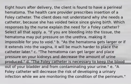 Eight hours after delivery, the client is found to have a perineal hematoma. The health care provider prescribes insertion of a Foley catheter. The client does not understand why she needs a catheter, because she has voided twice since giving birth. Which responses by the nurse explain the need for a Foley catheter? Select all that apply. a. "If you are bleeding into the tissue, the hematoma may put pressure on the urethra, making it impossible for you to void." b. "As the hematoma gets larger or if it extends into the vagina, it will be much harder to place the catheter later." c. "The hematoma can get larger and place pressure on your kidneys and decrease the amount of urine produced." d. "The Foley catheter is necessary to keep the blood out of your bladder and from contaminating your urine." e. "A Foley catheter will decrease the risk of developing a urinary infection while we are monitoring the condition of the perineum."