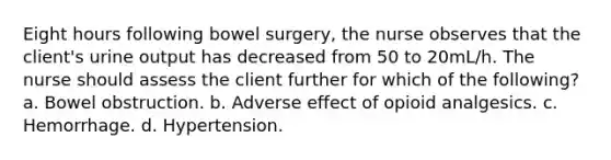 Eight hours following bowel surgery, the nurse observes that the client's urine output has decreased from 50 to 20mL/h. The nurse should assess the client further for which of the following? a. Bowel obstruction. b. Adverse effect of opioid analgesics. c. Hemorrhage. d. Hypertension.