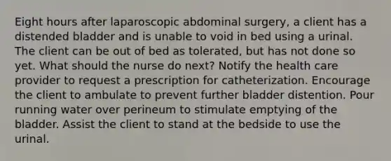 Eight hours after laparoscopic abdominal surgery, a client has a distended bladder and is unable to void in bed using a urinal. The client can be out of bed as tolerated, but has not done so yet. What should the nurse do next? Notify the health care provider to request a prescription for catheterization. Encourage the client to ambulate to prevent further bladder distention. Pour running water over perineum to stimulate emptying of the bladder. Assist the client to stand at the bedside to use the urinal.