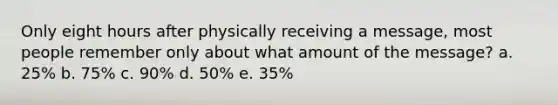 Only eight hours after physically receiving a message, most people remember only about what amount of the message? a. 25% b. 75% c. 90% d. 50% e. 35%