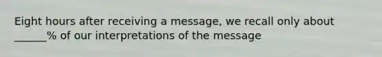 Eight hours after receiving a message, we recall only about ______% of our interpretations of the message