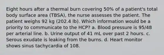 Eight hours after a thermal burn covering 50% of a patient's total body surface area (TBSA), the nurse assesses the patient. The patient weighs 92 kg (202.4 lb). Which information would be a priority to communicate to the HCP? a. Blood pressure is 95/48 per arterial line. b. Urine output of 41 mL over past 2 hours. c. Serous exudate is leaking from the burns. d. Heart monitor shows sinus tachycardia of 108.