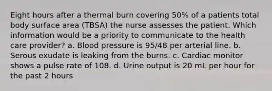 Eight hours after a thermal burn covering 50% of a patients total body surface area (TBSA) the nurse assesses the patient. Which information would be a priority to communicate to the health care provider? a. Blood pressure is 95/48 per arterial line. b. Serous exudate is leaking from the burns. c. Cardiac monitor shows a pulse rate of 108. d. Urine output is 20 mL per hour for the past 2 hours