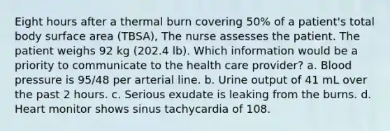 Eight hours after a thermal burn covering 50% of a patient's total body surface area (TBSA), The nurse assesses the patient. The patient weighs 92 kg (202.4 lb). Which information would be a priority to communicate to the health care provider? a. Blood pressure is 95/48 per arterial line. b. Urine output of 41 mL over the past 2 hours. c. Serious exudate is leaking from the burns. d. Heart monitor shows sinus tachycardia of 108.