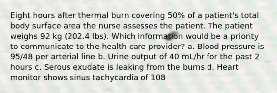 Eight hours after thermal burn covering 50% of a patient's total body surface area the nurse assesses the patient. The patient weighs 92 kg (202.4 lbs). Which information would be a priority to communicate to the health care provider? a. Blood pressure is 95/48 per arterial line b. Urine output of 40 mL/hr for the past 2 hours c. Serous exudate is leaking from the burns d. Heart monitor shows sinus tachycardia of 108