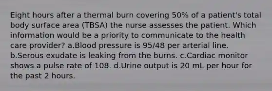 Eight hours after a thermal burn covering 50% of a patient's total body surface area (TBSA) the nurse assesses the patient. Which information would be a priority to communicate to the health care provider? a.Blood pressure is 95/48 per arterial line. b.Serous exudate is leaking from the burns. c.Cardiac monitor shows a pulse rate of 108. d.Urine output is 20 mL per hour for the past 2 hours.