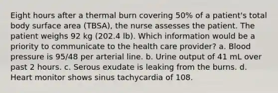 Eight hours after a thermal burn covering 50% of a patient's total body surface area (TBSA), the nurse assesses the patient. The patient weighs 92 kg (202.4 lb). Which information would be a priority to communicate to the health care provider? a. Blood pressure is 95/48 per arterial line. b. Urine output of 41 mL over past 2 hours. c. Serous exudate is leaking from the burns. d. Heart monitor shows sinus tachycardia of 108.