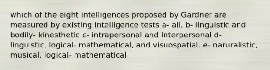 which of the eight intelligences proposed by Gardner are measured by existing intelligence tests a- all. b- linguistic and bodily- kinesthetic c- intrapersonal and interpersonal d- linguistic, logical- mathematical, and visuospatial. e- naruralistic, musical, logical- mathematical