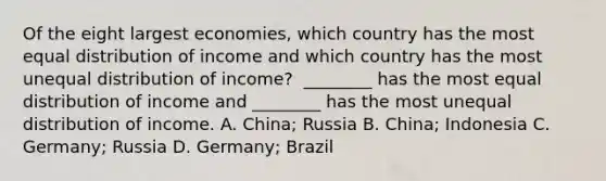 Of the eight largest​ economies, which country has the most equal distribution of income and which country has the most unequal distribution of​ income? ​ ________ has the most equal distribution of income and​ ________ has the most unequal distribution of income. A. China; Russia B. China; Indonesia C. Germany; Russia D. Germany; Brazil