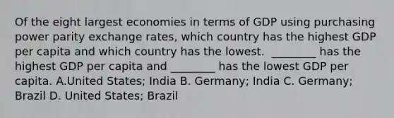 Of the eight largest economies in terms of GDP using purchasing power parity exchange​ rates, which country has the highest GDP per capita and which country has the lowest. ​ ________ has the highest GDP per capita and​ ________ has the lowest GDP per capita. A.United​ States; India B. Germany; India C. Germany; Brazil D. United​ States; Brazil