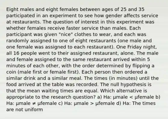 Eight males and eight females between ages of 25 and 35 participated in an experiment to see how gender affects service at restaurants. The question of interest in this experiment was whether females receive faster service than males. Each participant was given "nice" clothes to wear, and each was randomly assigned to one of eight restaurants (one male and one female was assigned to each restaurant). One Friday night, all 16 people went to their assigned restaurant, alone. The male and female assigned to the same restaurant arrived within 5 minutes of each other, with the order determined by flipping a coin (male first or female first). Each person then ordered a similar drink and a similar meal. The times (in minutes) until the food arrived at the table was recorded. The null hypothesis is that the mean waiting times are equal. Which alternative is appropriate to the research question? a) Ha: µmale µfemale d) Ha: The times are not uniform