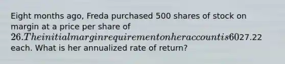 Eight months ago, Freda purchased 500 shares of stock on margin at a price per share of 26. The initial margin requirement on her account is 60% and the maintenance margin is 40%. The call money rate is 2.5% and she pays 2% above that rate. Today, she sold these shares for27.22 each. What is her annualized rate of return?