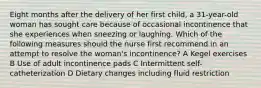 Eight months after the delivery of her first child, a 31-year-old woman has sought care because of occasional incontinence that she experiences when sneezing or laughing. Which of the following measures should the nurse first recommend in an attempt to resolve the woman's incontinence? A Kegel exercises B Use of adult incontinence pads C Intermittent self-catheterization D Dietary changes including fluid restriction