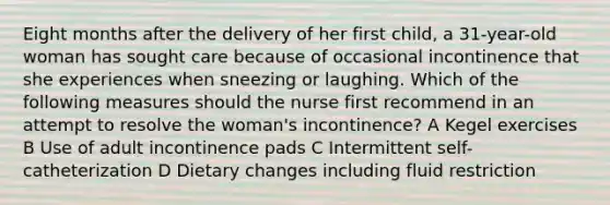 Eight months after the delivery of her first child, a 31-year-old woman has sought care because of occasional incontinence that she experiences when sneezing or laughing. Which of the following measures should the nurse first recommend in an attempt to resolve the woman's incontinence? A Kegel exercises B Use of adult incontinence pads C Intermittent self-catheterization D Dietary changes including fluid restriction