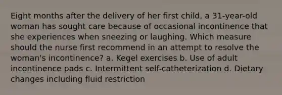 Eight months after the delivery of her first child, a 31-year-old woman has sought care because of occasional incontinence that she experiences when sneezing or laughing. Which measure should the nurse first recommend in an attempt to resolve the woman's incontinence? a. Kegel exercises b. Use of adult incontinence pads c. Intermittent self-catheterization d. Dietary changes including fluid restriction