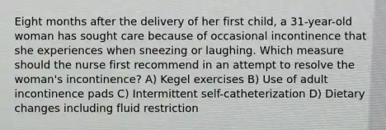 Eight months after the delivery of her first child, a 31-year-old woman has sought care because of occasional incontinence that she experiences when sneezing or laughing. Which measure should the nurse first recommend in an attempt to resolve the woman's incontinence? A) Kegel exercises B) Use of adult incontinence pads C) Intermittent self-catheterization D) Dietary changes including fluid restriction