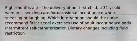 Eight months after the delivery of her first child, a 31-yr-old woman is seeking care for occasional incontinence when sneezing or laughing. Which intervention should the nurse recommend first? Kegel exercises Use of adult incontinence pads Intermittent self-catheterization Dietary changes including fluid restriction